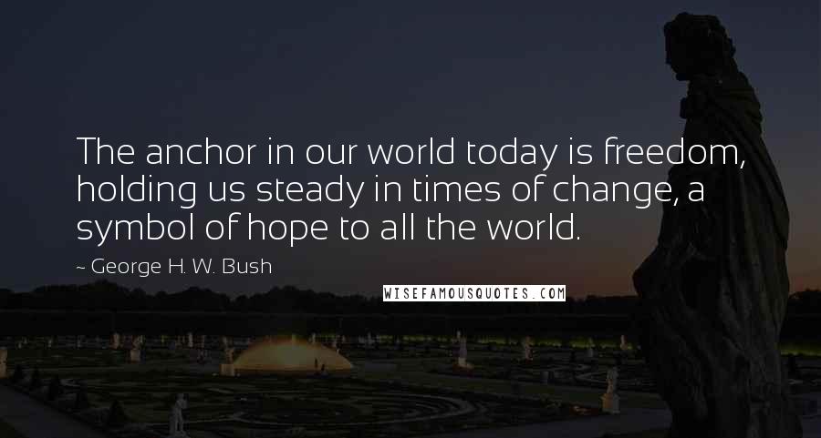 George H. W. Bush Quotes: The anchor in our world today is freedom, holding us steady in times of change, a symbol of hope to all the world.