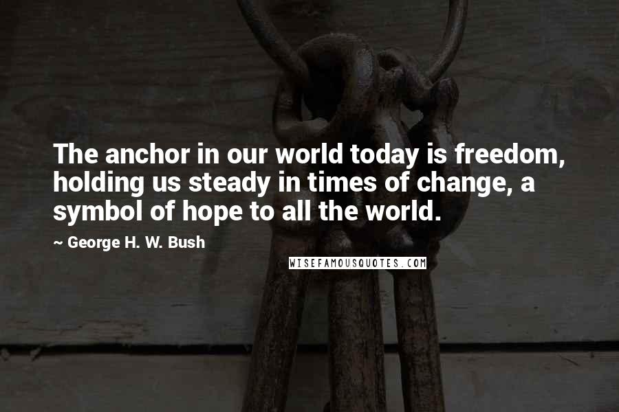 George H. W. Bush Quotes: The anchor in our world today is freedom, holding us steady in times of change, a symbol of hope to all the world.