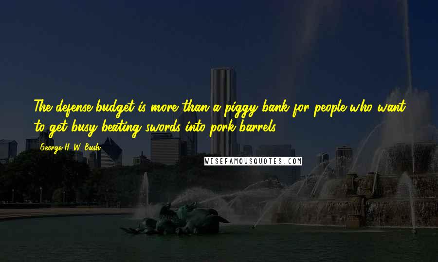 George H. W. Bush Quotes: The defense budget is more than a piggy bank for people who want to get busy beating swords into pork barrels.