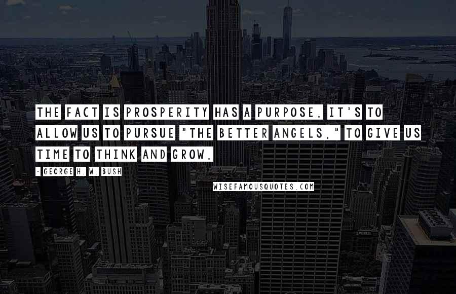 George H. W. Bush Quotes: The fact is prosperity has a purpose. It's to allow us to pursue "the better angels," to give us time to think and grow.