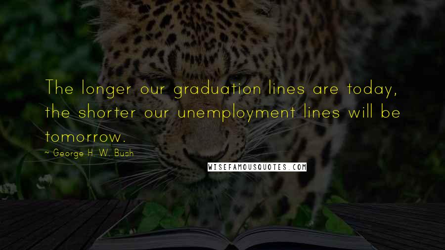 George H. W. Bush Quotes: The longer our graduation lines are today, the shorter our unemployment lines will be tomorrow.