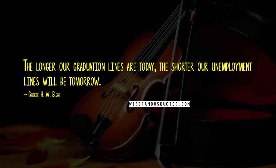 George H. W. Bush Quotes: The longer our graduation lines are today, the shorter our unemployment lines will be tomorrow.