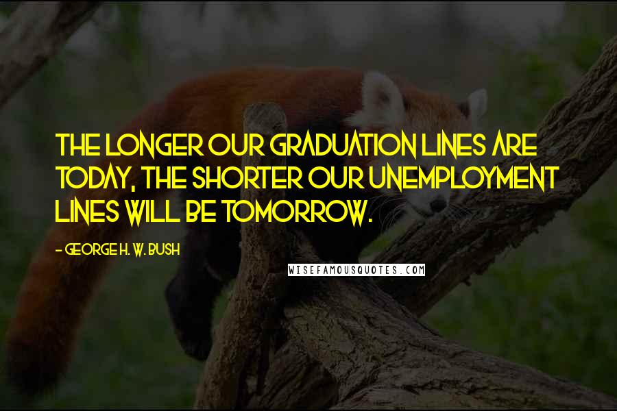 George H. W. Bush Quotes: The longer our graduation lines are today, the shorter our unemployment lines will be tomorrow.