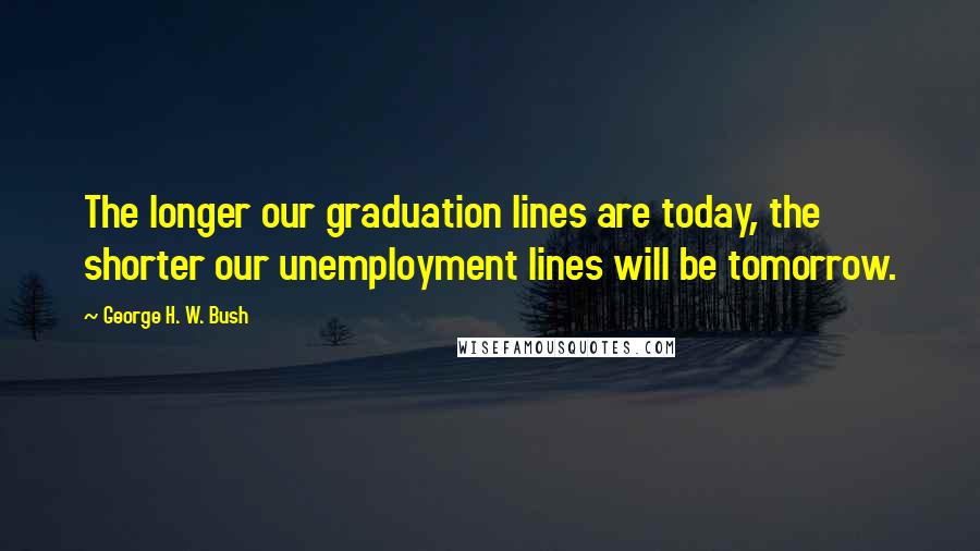 George H. W. Bush Quotes: The longer our graduation lines are today, the shorter our unemployment lines will be tomorrow.