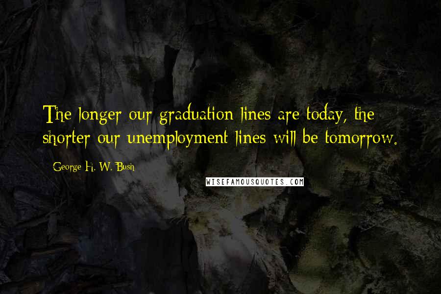 George H. W. Bush Quotes: The longer our graduation lines are today, the shorter our unemployment lines will be tomorrow.