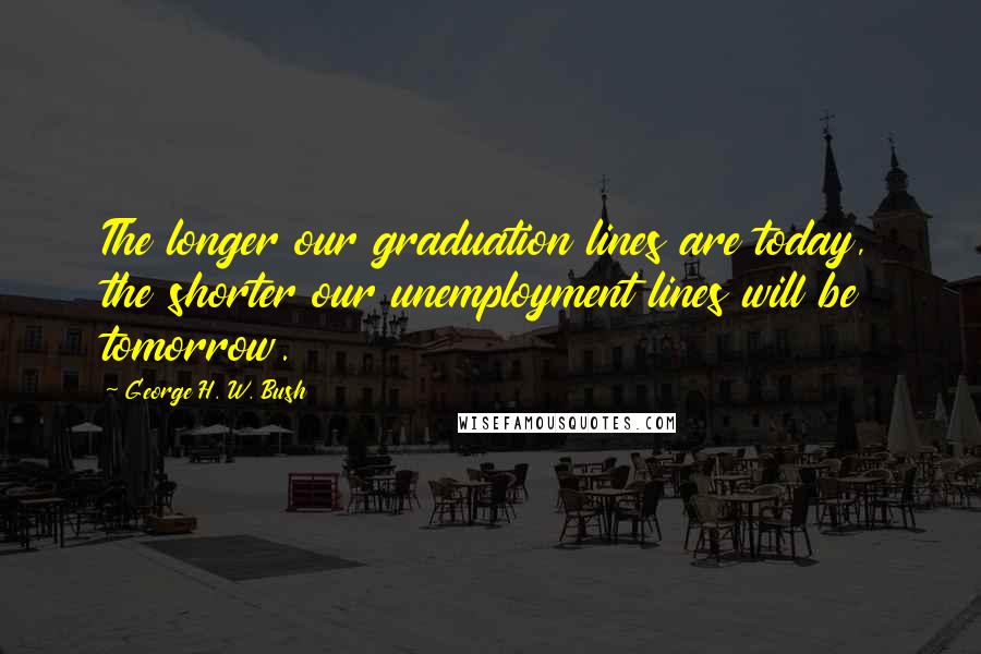 George H. W. Bush Quotes: The longer our graduation lines are today, the shorter our unemployment lines will be tomorrow.