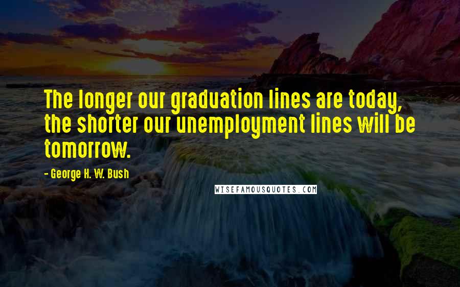 George H. W. Bush Quotes: The longer our graduation lines are today, the shorter our unemployment lines will be tomorrow.