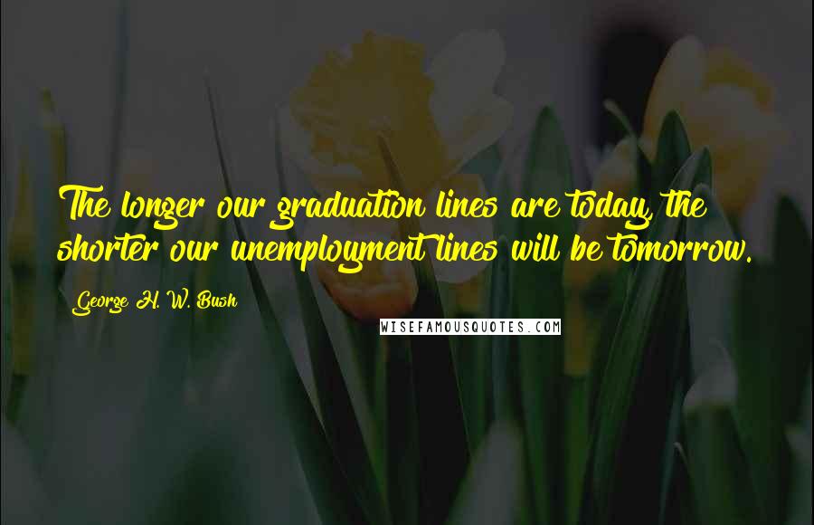 George H. W. Bush Quotes: The longer our graduation lines are today, the shorter our unemployment lines will be tomorrow.