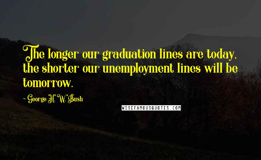 George H. W. Bush Quotes: The longer our graduation lines are today, the shorter our unemployment lines will be tomorrow.