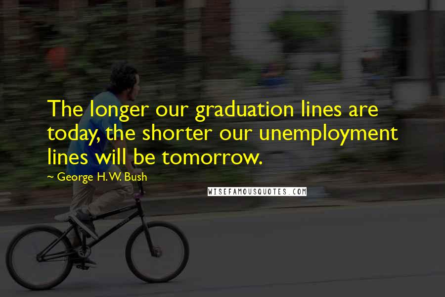 George H. W. Bush Quotes: The longer our graduation lines are today, the shorter our unemployment lines will be tomorrow.