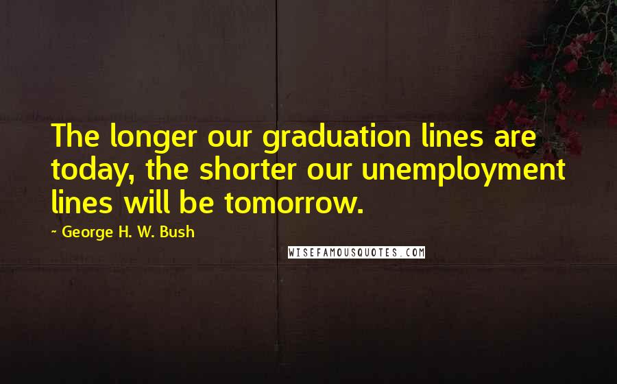 George H. W. Bush Quotes: The longer our graduation lines are today, the shorter our unemployment lines will be tomorrow.