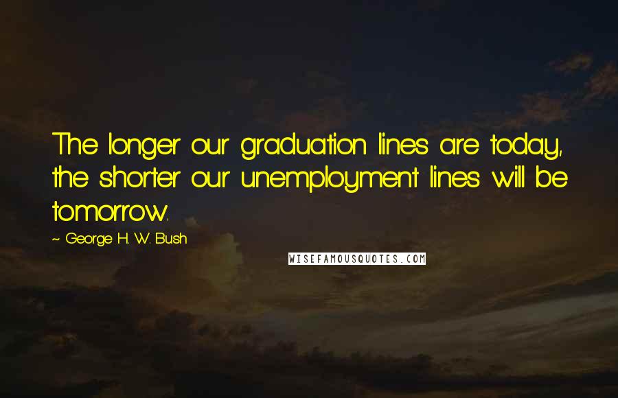 George H. W. Bush Quotes: The longer our graduation lines are today, the shorter our unemployment lines will be tomorrow.