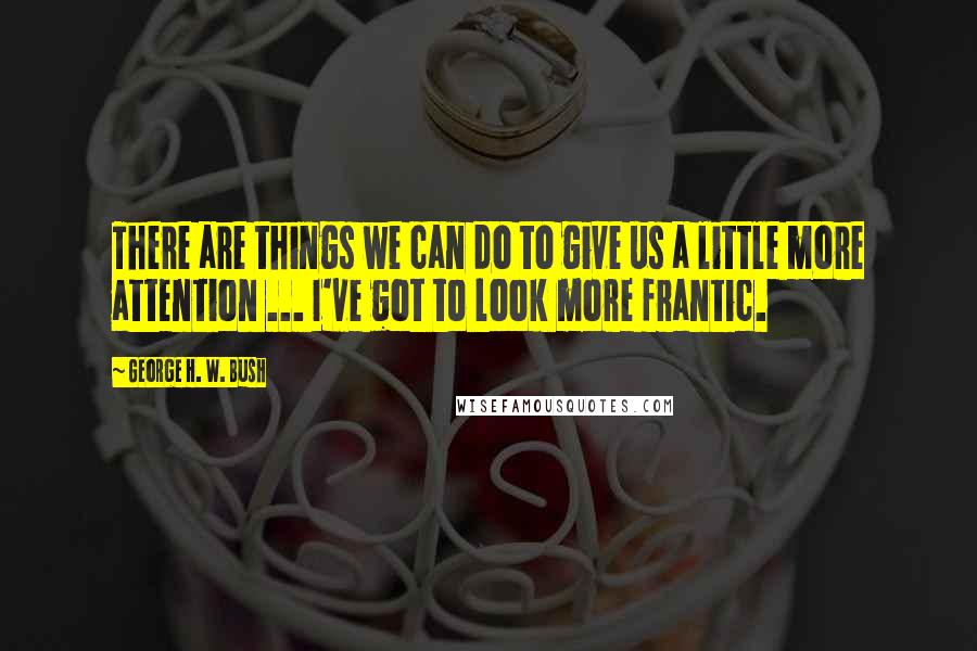 George H. W. Bush Quotes: There are things we can do to give us a little more attention ... I've got to look more frantic.