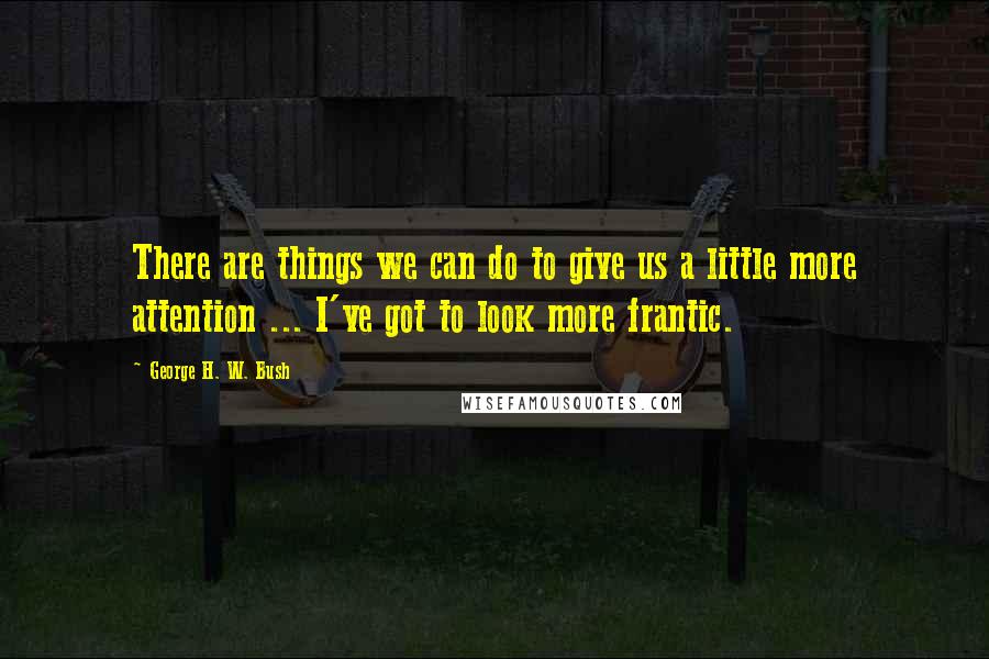 George H. W. Bush Quotes: There are things we can do to give us a little more attention ... I've got to look more frantic.