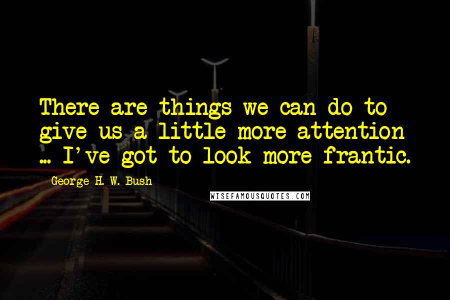 George H. W. Bush Quotes: There are things we can do to give us a little more attention ... I've got to look more frantic.