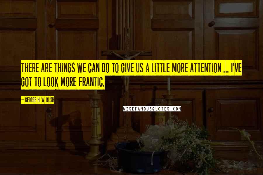 George H. W. Bush Quotes: There are things we can do to give us a little more attention ... I've got to look more frantic.