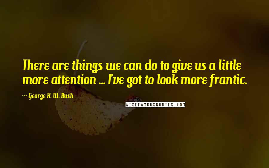 George H. W. Bush Quotes: There are things we can do to give us a little more attention ... I've got to look more frantic.