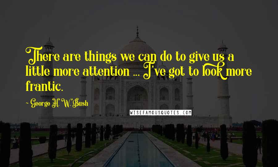 George H. W. Bush Quotes: There are things we can do to give us a little more attention ... I've got to look more frantic.