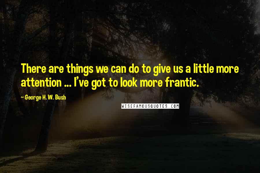 George H. W. Bush Quotes: There are things we can do to give us a little more attention ... I've got to look more frantic.