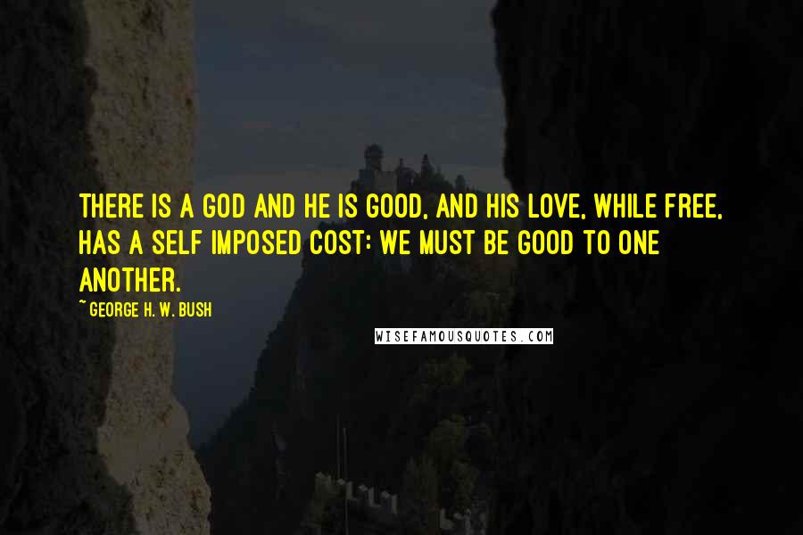 George H. W. Bush Quotes: There is a God and He is good, and his love, while free, has a self imposed cost: We must be good to one another.