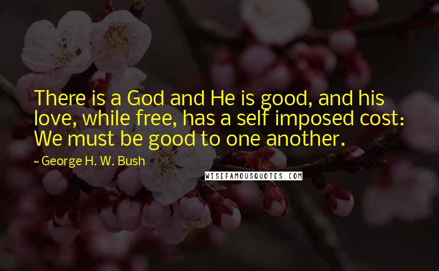 George H. W. Bush Quotes: There is a God and He is good, and his love, while free, has a self imposed cost: We must be good to one another.