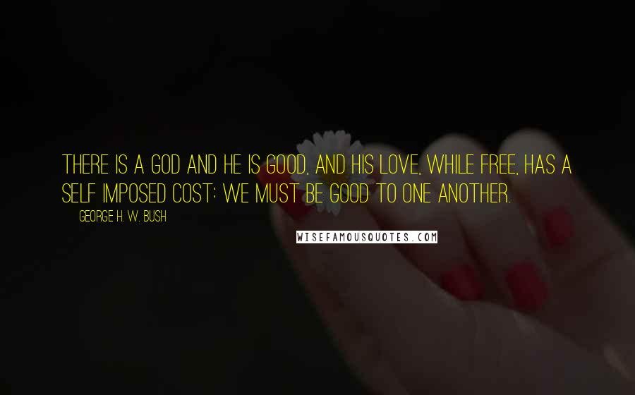 George H. W. Bush Quotes: There is a God and He is good, and his love, while free, has a self imposed cost: We must be good to one another.