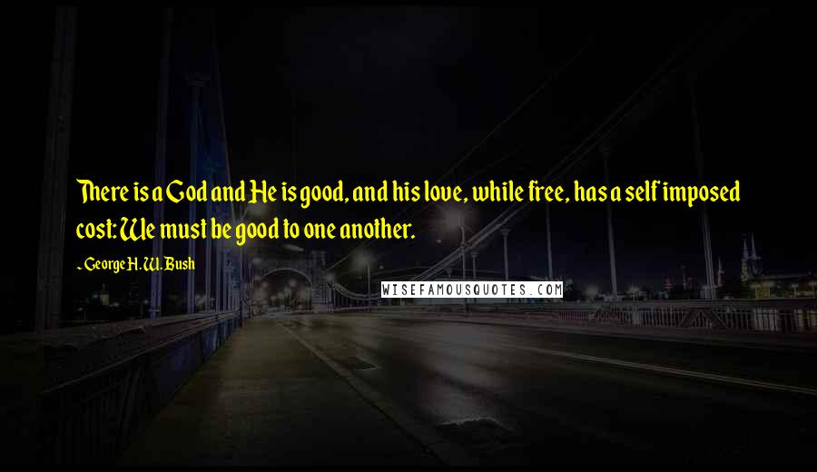 George H. W. Bush Quotes: There is a God and He is good, and his love, while free, has a self imposed cost: We must be good to one another.