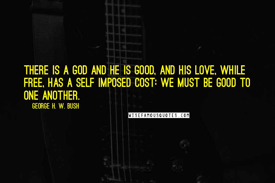 George H. W. Bush Quotes: There is a God and He is good, and his love, while free, has a self imposed cost: We must be good to one another.