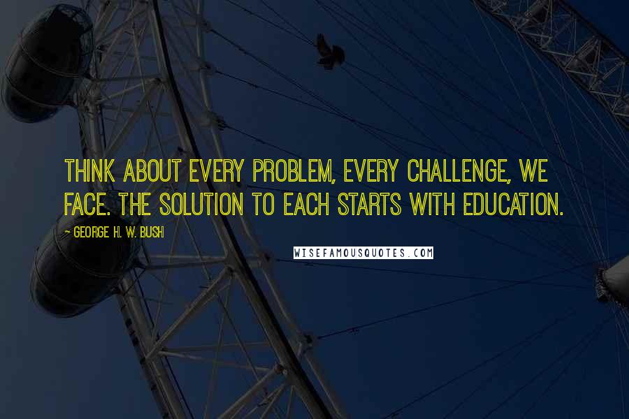 George H. W. Bush Quotes: Think about every problem, every challenge, we face. The solution to each starts with education.