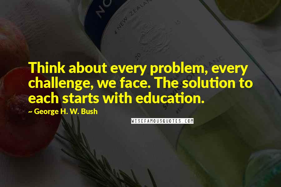 George H. W. Bush Quotes: Think about every problem, every challenge, we face. The solution to each starts with education.