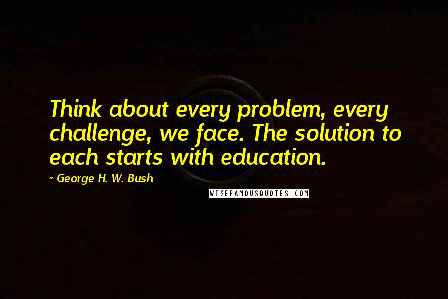 George H. W. Bush Quotes: Think about every problem, every challenge, we face. The solution to each starts with education.