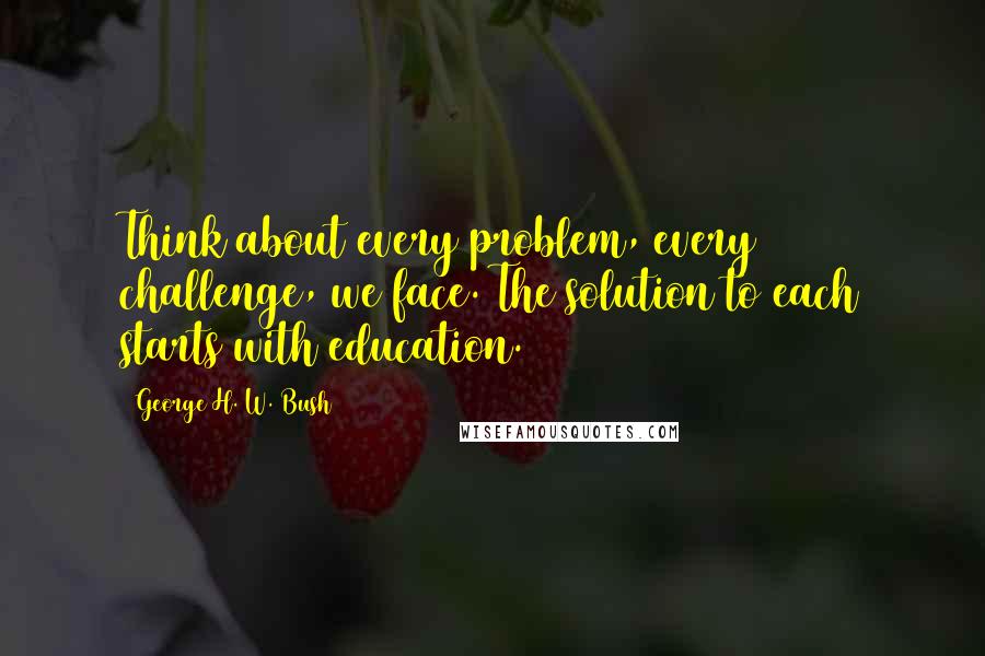 George H. W. Bush Quotes: Think about every problem, every challenge, we face. The solution to each starts with education.