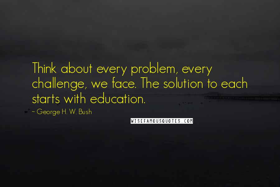 George H. W. Bush Quotes: Think about every problem, every challenge, we face. The solution to each starts with education.