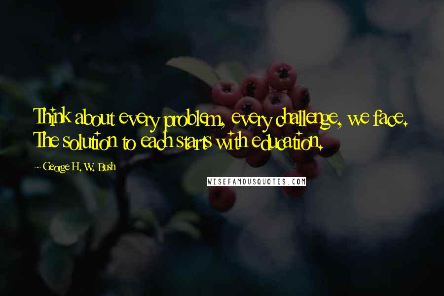 George H. W. Bush Quotes: Think about every problem, every challenge, we face. The solution to each starts with education.