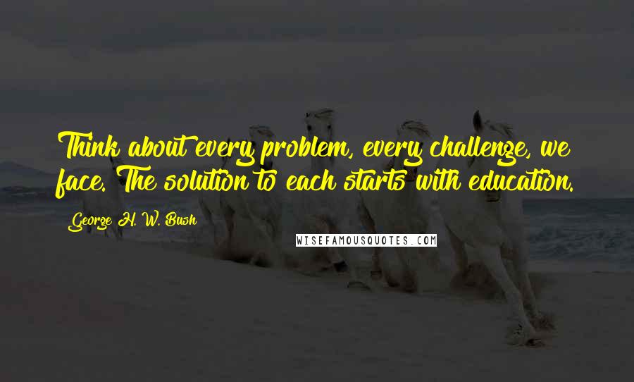 George H. W. Bush Quotes: Think about every problem, every challenge, we face. The solution to each starts with education.