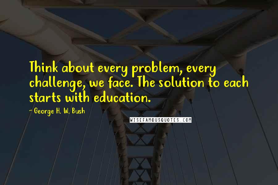 George H. W. Bush Quotes: Think about every problem, every challenge, we face. The solution to each starts with education.