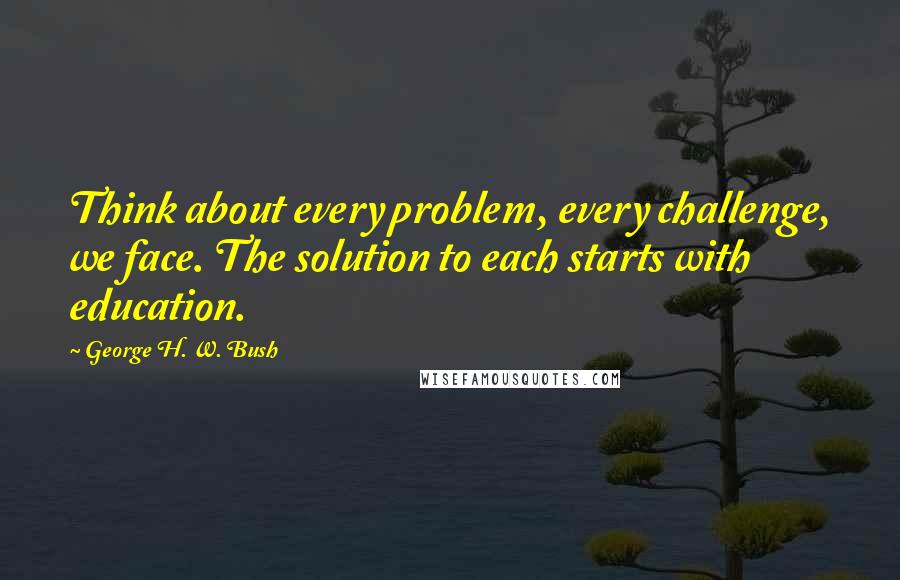 George H. W. Bush Quotes: Think about every problem, every challenge, we face. The solution to each starts with education.