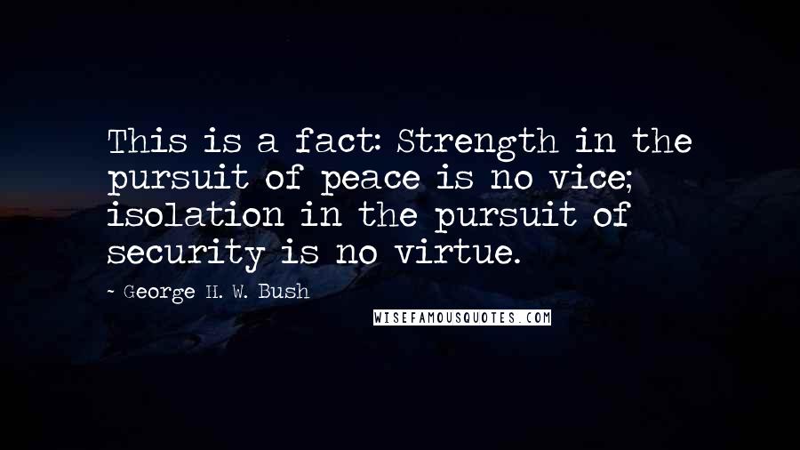 George H. W. Bush Quotes: This is a fact: Strength in the pursuit of peace is no vice; isolation in the pursuit of security is no virtue.