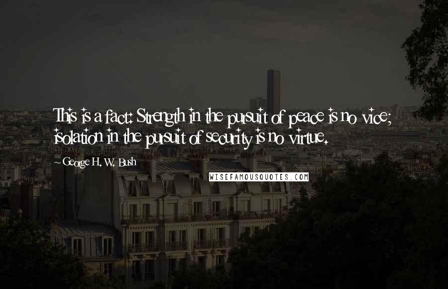 George H. W. Bush Quotes: This is a fact: Strength in the pursuit of peace is no vice; isolation in the pursuit of security is no virtue.