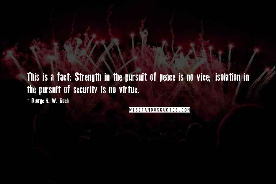 George H. W. Bush Quotes: This is a fact: Strength in the pursuit of peace is no vice; isolation in the pursuit of security is no virtue.