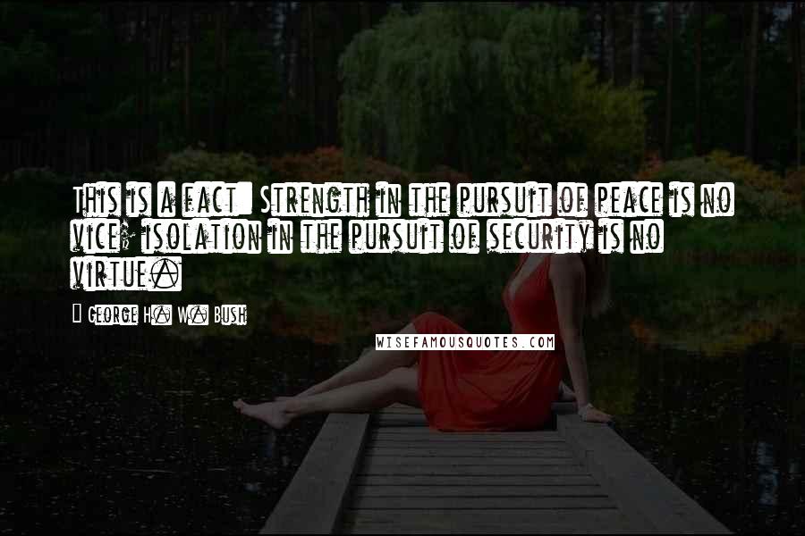 George H. W. Bush Quotes: This is a fact: Strength in the pursuit of peace is no vice; isolation in the pursuit of security is no virtue.