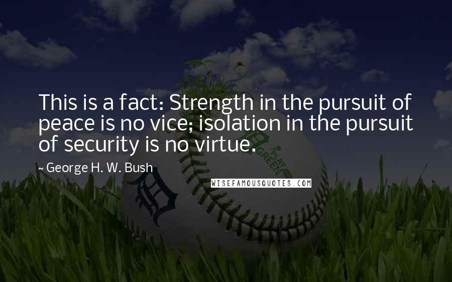 George H. W. Bush Quotes: This is a fact: Strength in the pursuit of peace is no vice; isolation in the pursuit of security is no virtue.