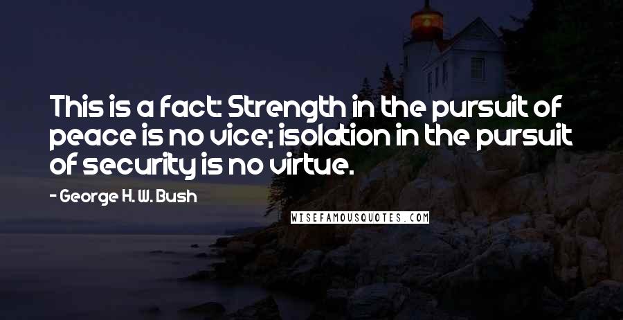 George H. W. Bush Quotes: This is a fact: Strength in the pursuit of peace is no vice; isolation in the pursuit of security is no virtue.