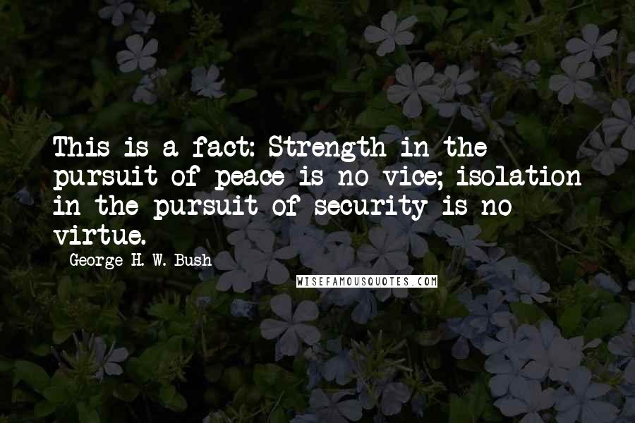 George H. W. Bush Quotes: This is a fact: Strength in the pursuit of peace is no vice; isolation in the pursuit of security is no virtue.