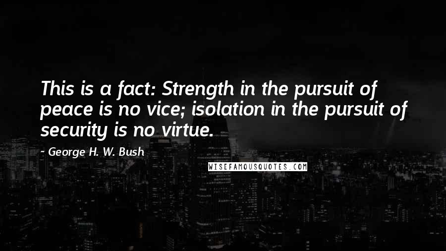 George H. W. Bush Quotes: This is a fact: Strength in the pursuit of peace is no vice; isolation in the pursuit of security is no virtue.