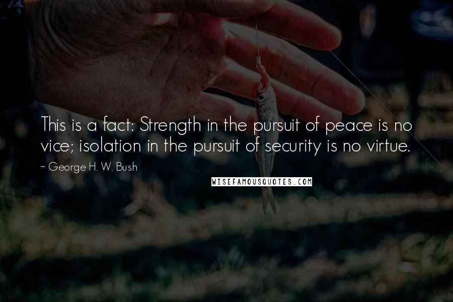 George H. W. Bush Quotes: This is a fact: Strength in the pursuit of peace is no vice; isolation in the pursuit of security is no virtue.