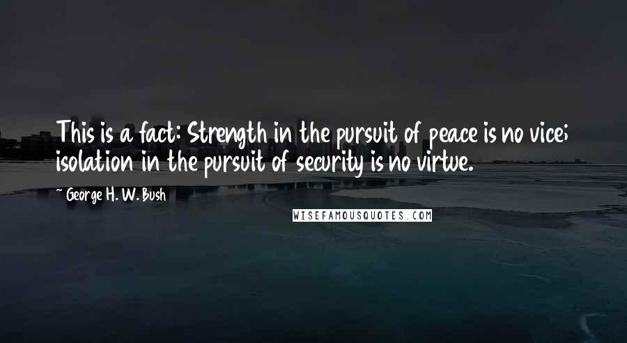 George H. W. Bush Quotes: This is a fact: Strength in the pursuit of peace is no vice; isolation in the pursuit of security is no virtue.