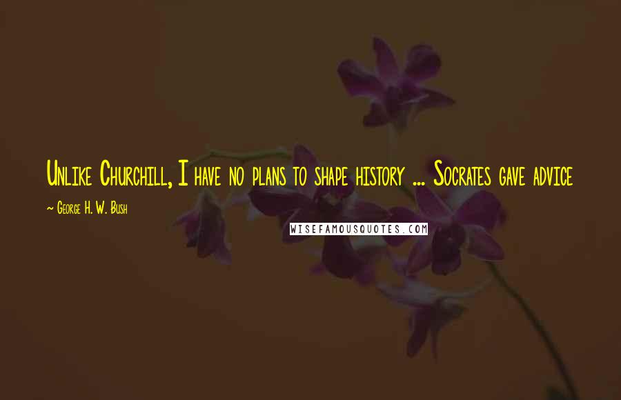 George H. W. Bush Quotes: Unlike Churchill, I have no plans to shape history ... Socrates gave advice