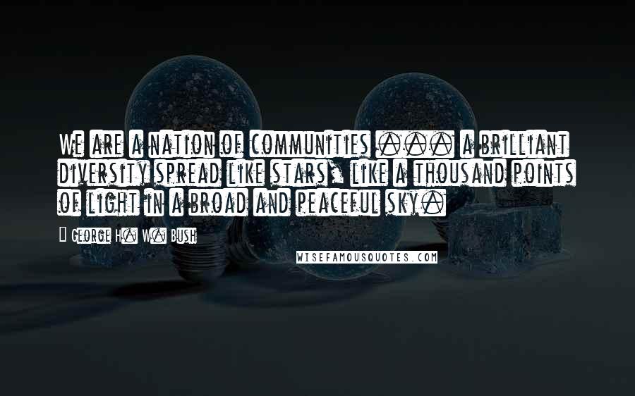 George H. W. Bush Quotes: We are a nation of communities ... a brilliant diversity spread like stars, like a thousand points of light in a broad and peaceful sky.