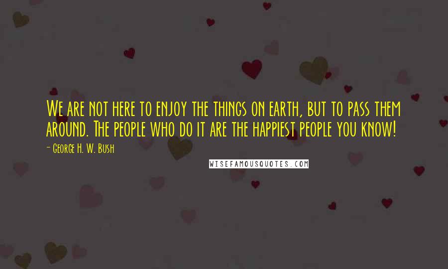 George H. W. Bush Quotes: We are not here to enjoy the things on earth, but to pass them around. The people who do it are the happiest people you know!